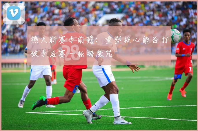热火新赛季前瞻：重塑核心能否打破季后赛一轮游魔咒