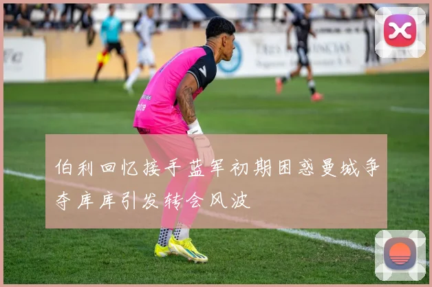 伯利回忆接手蓝军初期困惑曼城争夺库库引发转会风波