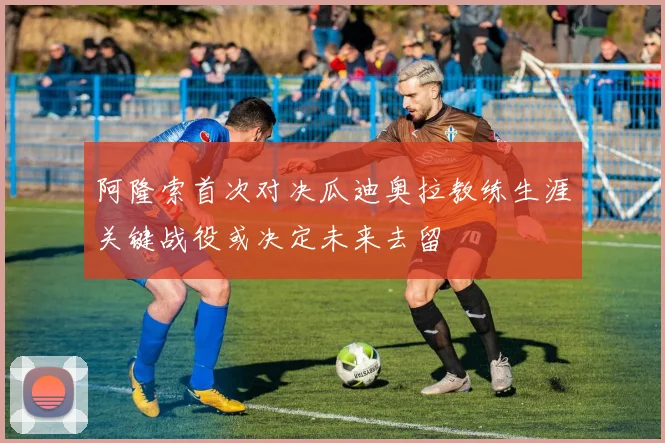 阿隆索首次对决瓜迪奥拉教练生涯关键战役或决定未来去留