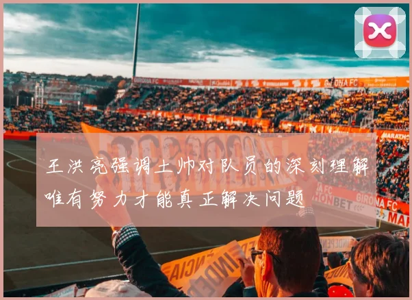 王洪亮强调土帅对队员的深刻理解唯有努力才能真正解决问题