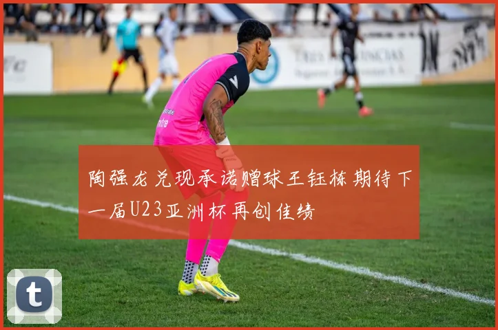 陶强龙兑现承诺赠球王钰栋期待下一届U23亚洲杯再创佳绩