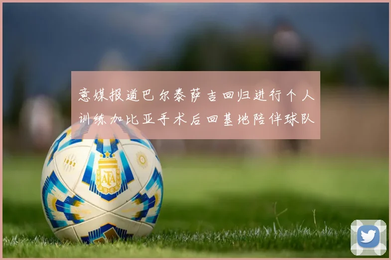 意媒报道巴尔泰萨吉回归进行个人训练加比亚手术后回基地陪伴球队恢复状态