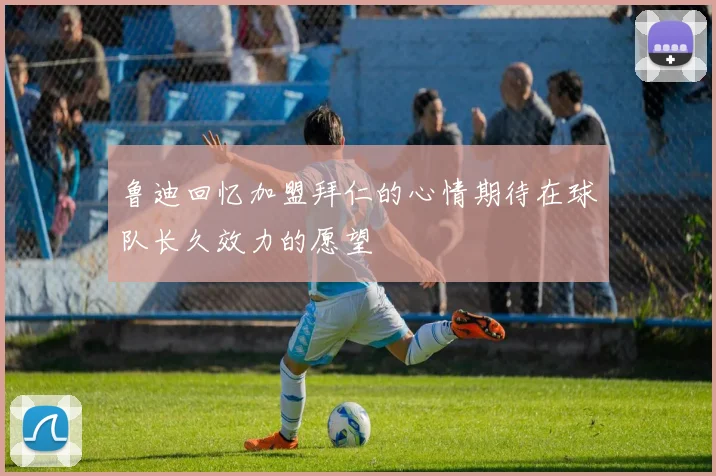 鲁迪回忆加盟拜仁的心情期待在球队长久效力的愿望