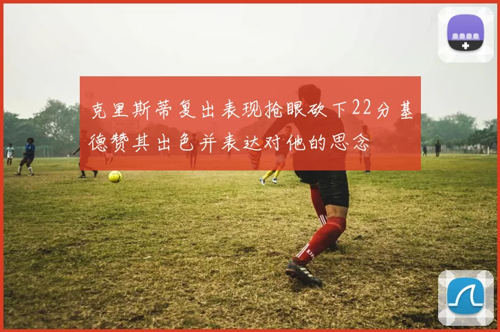 克里斯蒂复出表现抢眼砍下22分基德赞其出色并表达对他的思念