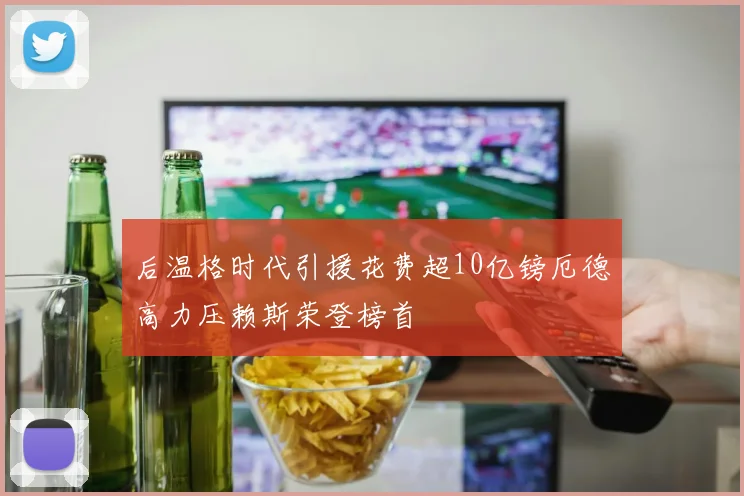 后温格时代引援花费超10亿镑厄德高力压赖斯荣登榜首