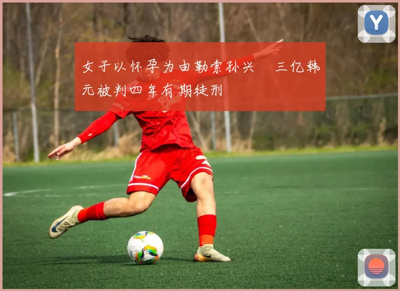 女子以怀孕为由勒索孙兴慜三亿韩元被判四年有期徒刑