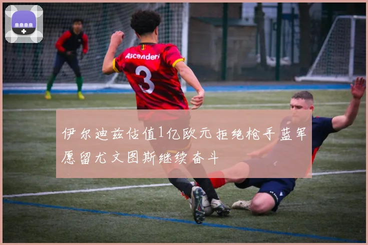 伊尔迪兹估值1亿欧元拒绝枪手蓝军愿留尤文图斯继续奋斗