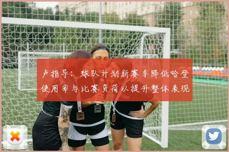 卢指导：球队计划新赛季降低哈登使用率与比赛负荷以提升整体表现