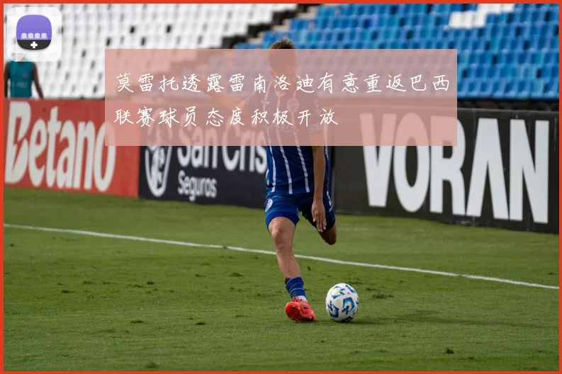 莫雷托透露雷南洛迪有意重返巴西联赛球员态度积极开放