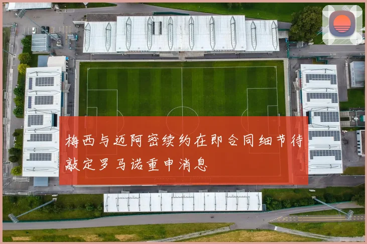 梅西与迈阿密续约在即合同细节待敲定罗马诺重申消息
