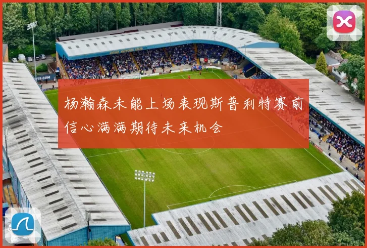 杨瀚森未能上场表现斯普利特赛前信心满满期待未来机会