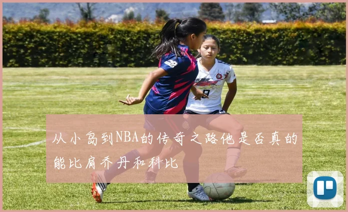 从小岛到NBA的传奇之路他是否真的能比肩乔丹和科比