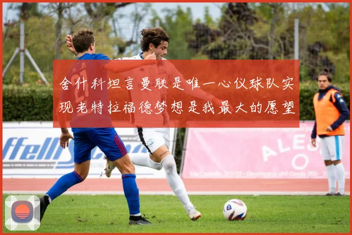 舍什科坦言曼联是唯一心仪球队实现老特拉福德梦想是我最大的愿望